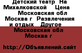 Детский театр “На Михалковской“ › Цена ­ 300 - Московская обл., Москва г. Развлечения и отдых » Другое   . Московская обл.,Москва г.